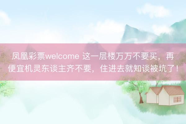 凤凰彩票welcome 这一层楼万万不要买，再便宜机灵东谈主齐不要，住进去就知谈被坑了！