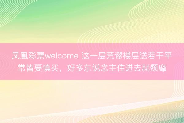 凤凰彩票welcome 这一层荒谬楼层送若干平常皆要慎买，好多东说念主住进去就颓靡