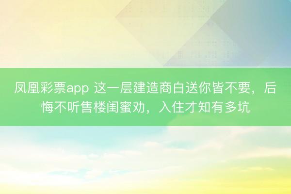 凤凰彩票app 这一层建造商白送你皆不要，后悔不听售楼闺蜜劝，入住才知有多坑