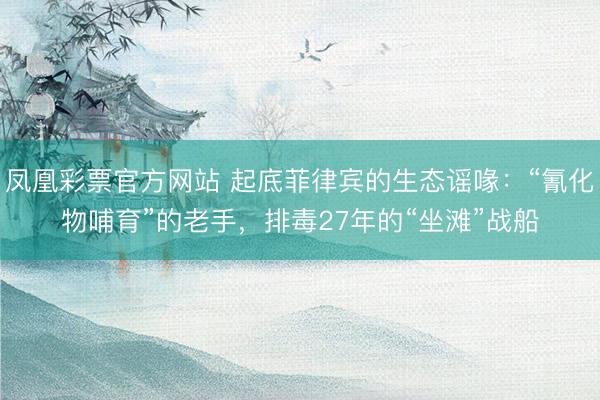 凤凰彩票官方网站 起底菲律宾的生态谣喙：“氰化物哺育”的老手，排毒27年的“坐滩”战船