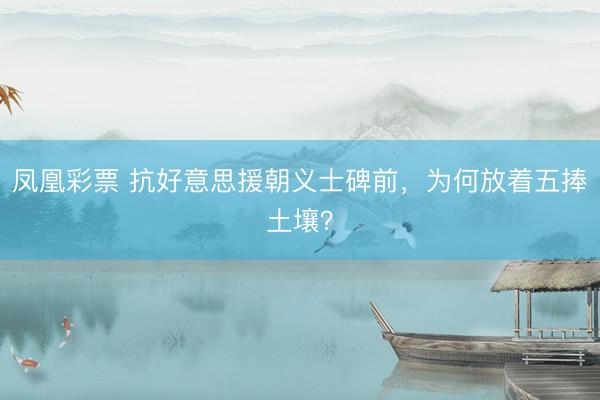凤凰彩票 抗好意思援朝义士碑前，为何放着五捧土壤？
