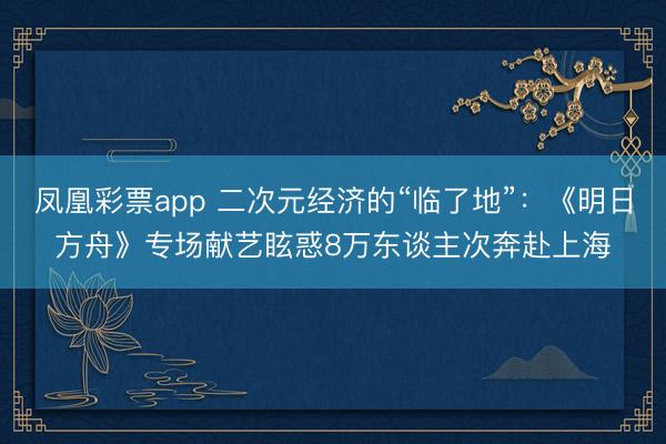 凤凰彩票app 二次元经济的“临了地”：《明日方舟》专场献艺眩惑8万东谈主次奔赴上海