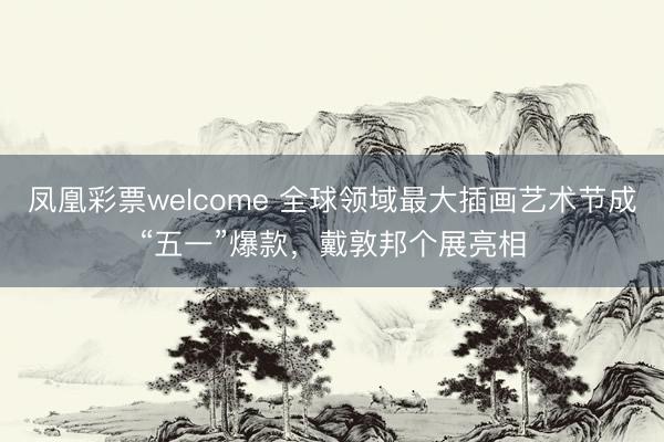 凤凰彩票welcome 全球领域最大插画艺术节成“五一”爆款，戴敦邦个展亮相