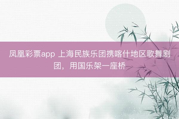 凤凰彩票app 上海民族乐团携喀什地区歌舞剧团，用国乐架一座桥