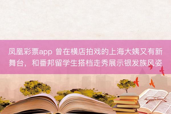 凤凰彩票app 曾在横店拍戏的上海大姨又有新舞台，和番邦留学生搭档走秀展示银发族风姿