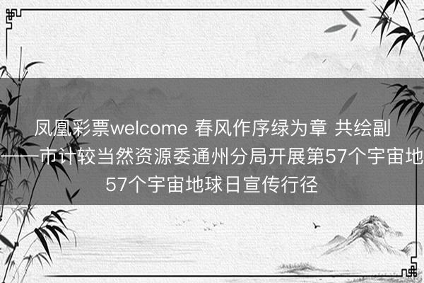 凤凰彩票welcome 春风作序绿为章 共绘副中心生态画卷——市计较当然资源委通州分局开展第57个宇宙地球日宣传行径