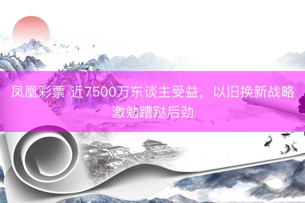凤凰彩票 近7500万东谈主受益，以旧换新战略激勉蹧跶后劲