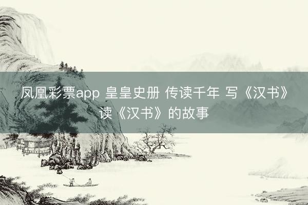 凤凰彩票app 皇皇史册 传读千年 写《汉书》读《汉书》的故事