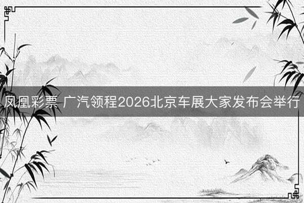 凤凰彩票 广汽领程2026北京车展大家发布会举行