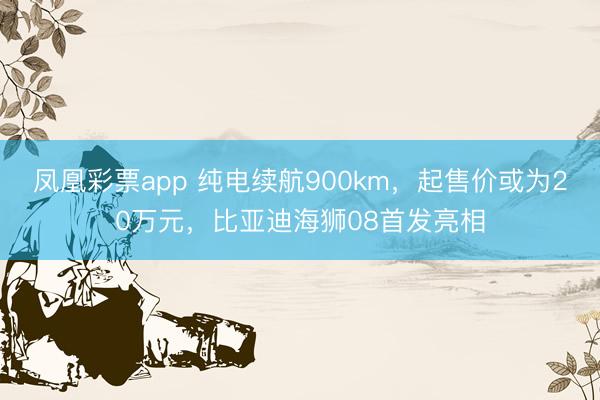 凤凰彩票app 纯电续航900km，起售价或为20万元，比亚迪海狮08首发亮相