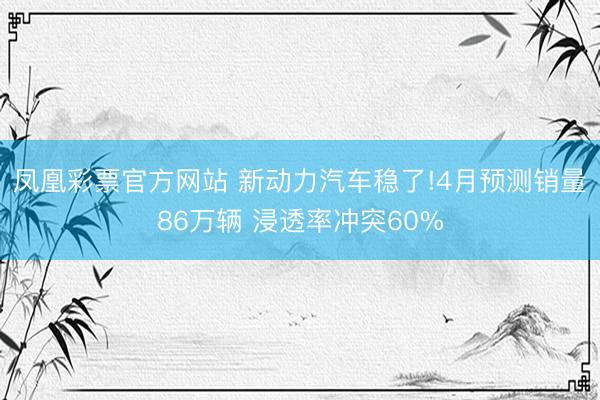 凤凰彩票官方网站 新动力汽车稳了!4月预测销量86万辆 浸透率冲突60%