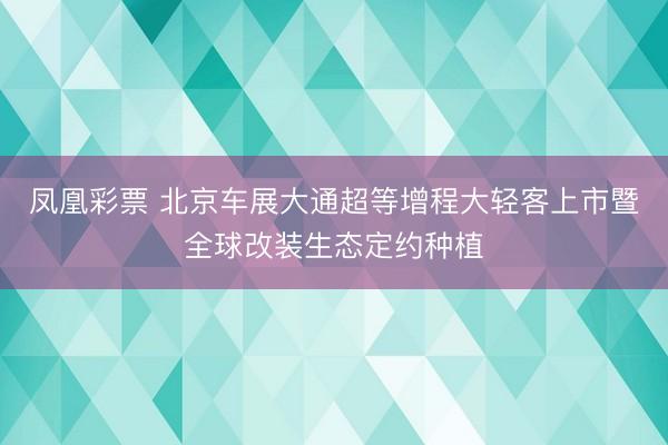 凤凰彩票 北京车展大通超等增程大轻客上市暨全球改装生态定约种植