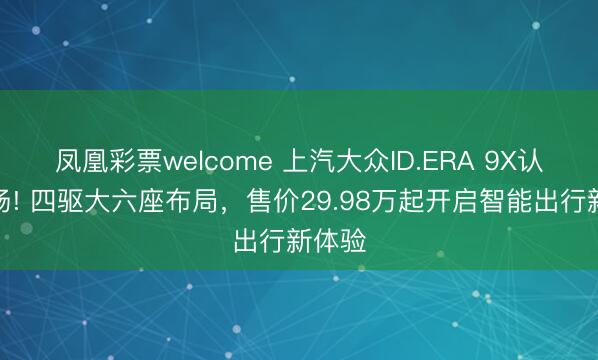 凤凰彩票welcome 上汽大众ID.ERA 9X认真登场! 四驱大六座布局，售价29.98万起开启智能出行新体验