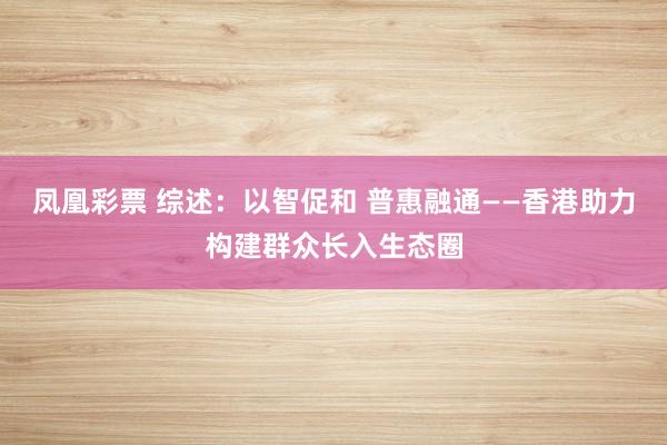 凤凰彩票 综述:以智促和 普惠融通——香港助力构建群众长入生态圈