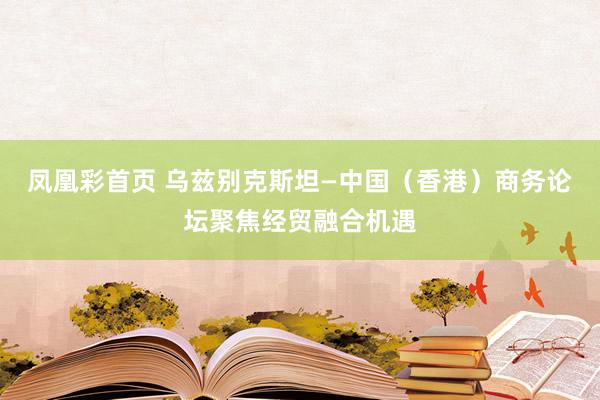 凤凰彩首页 乌兹别克斯坦—中国(香港)商务论坛聚焦经贸融合机遇