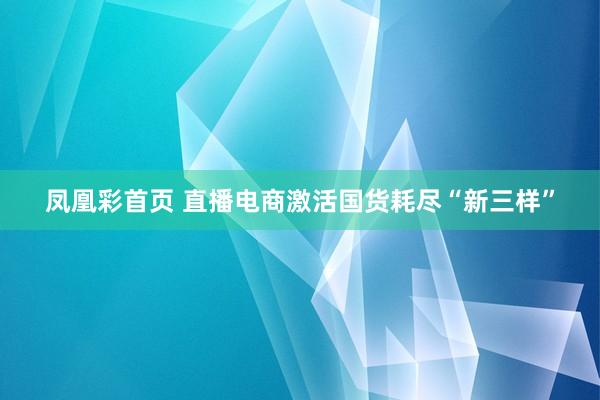 凤凰彩首页 直播电商激活国货耗尽“新三样”