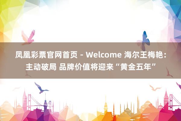 凤凰彩票官网首页 - Welcome 海尔王梅艳：主动破局 品牌价值将迎来“黄金五年”