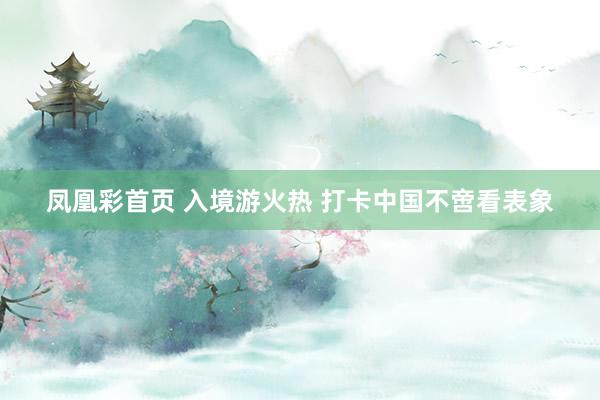 凤凰彩首页 入境游火热 打卡中国不啻看表象