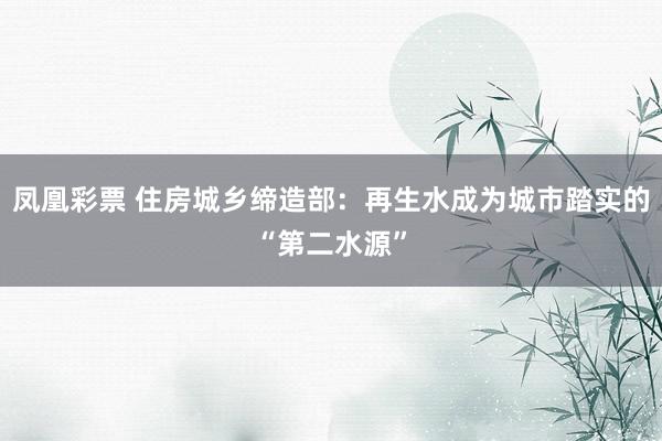 凤凰彩票 住房城乡缔造部：再生水成为城市踏实的“第二水源”