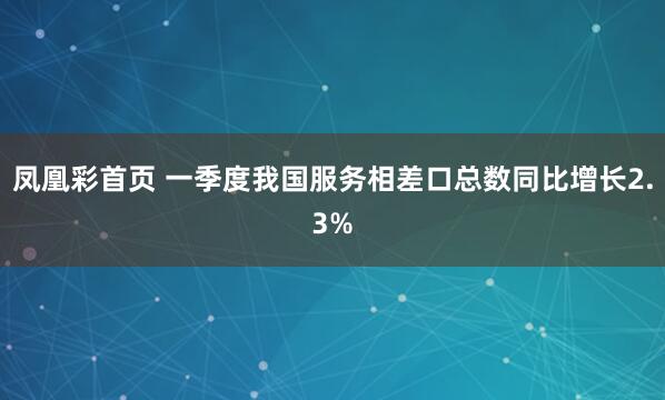 凤凰彩首页 一季度我国服务相差口总数同比增长2.3%