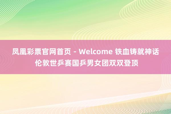 凤凰彩票官网首页 - Welcome 铁血铸就神话 伦敦世乒赛国乒男女团双双登顶
