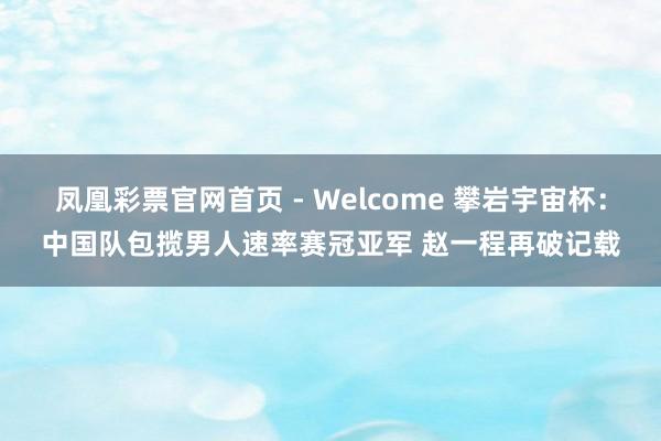 凤凰彩票官网首页 - Welcome 攀岩宇宙杯:中国队包揽男人速率赛冠亚军 赵一程再破记载