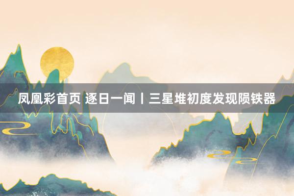 凤凰彩首页 逐日一闻丨三星堆初度发现陨铁器