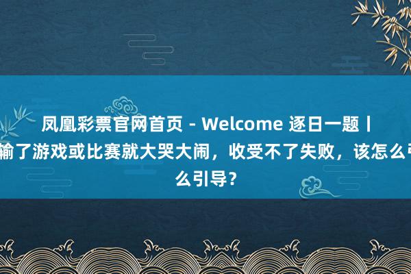 凤凰彩票官网首页 - Welcome 逐日一题丨孩子输了游戏或比赛就大哭大闹,收受不了失败,该怎么引导?