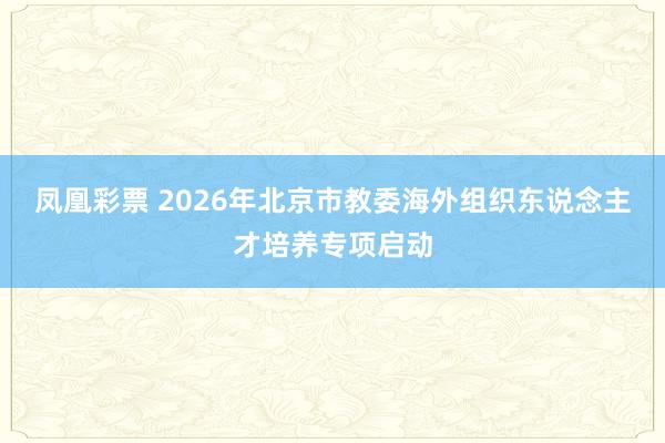 凤凰彩票 2026年北京市教委海外组织东说念主才培养专项启动