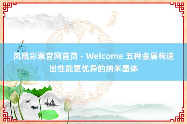 凤凰彩票官网首页 - Welcome 五种金属构造出性能更优异的纳米晶体