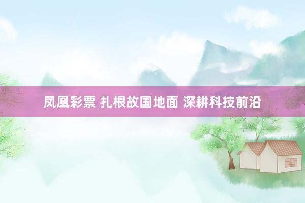 凤凰彩票 扎根故国地面 深耕科技前沿