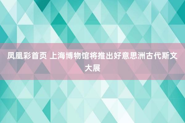 凤凰彩首页 上海博物馆将推出好意思洲古代斯文大展