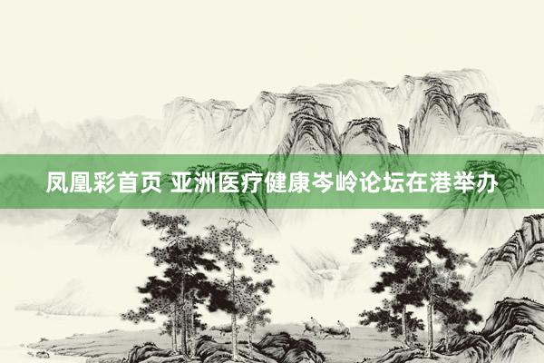 凤凰彩首页 亚洲医疗健康岑岭论坛在港举办