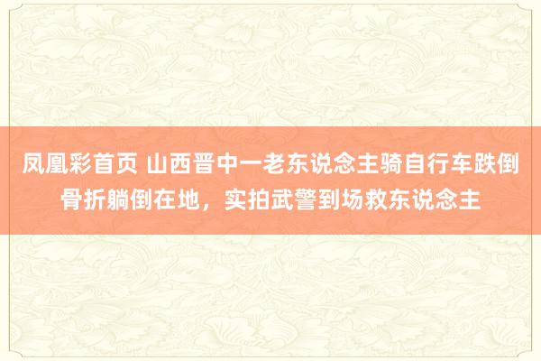 凤凰彩首页 山西晋中一老东说念主骑自行车跌倒骨折躺倒在地，实拍武警到场救东说念主