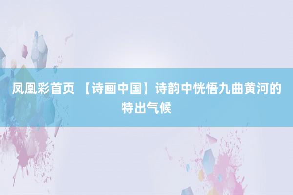 凤凰彩首页 【诗画中国】诗韵中恍悟九曲黄河的特出气候