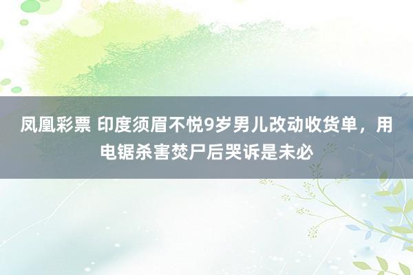凤凰彩票 印度须眉不悦9岁男儿改动收货单，用电锯杀害焚尸后哭诉是未必