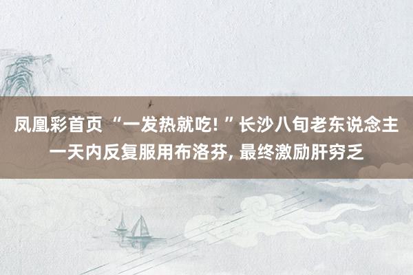 凤凰彩首页 “一发热就吃! ”长沙八旬老东说念主一天内反复服用布洛芬， 最终激励肝穷乏