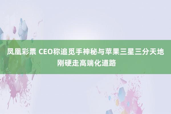 凤凰彩票 CEO称追觅手神秘与苹果三星三分天地 刚硬走高端化道路