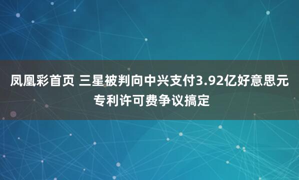 凤凰彩首页 三星被判向中兴支付3.92亿好意思元 专利许可费争议搞定