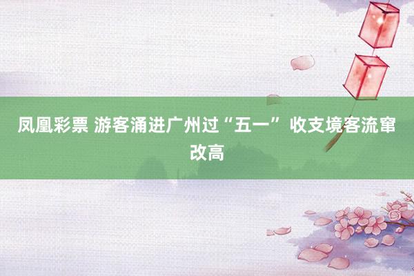 凤凰彩票 游客涌进广州过“五一” 收支境客流窜改高