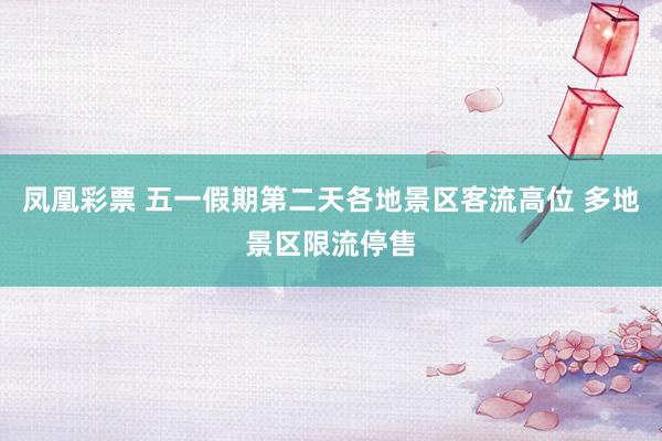 凤凰彩票 五一假期第二天各地景区客流高位 多地景区限流停售