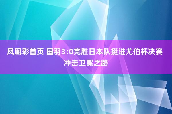 凤凰彩首页 国羽3:0完胜日本队挺进尤伯杯决赛 冲击卫冕之路