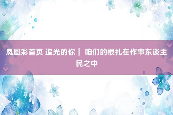 凤凰彩首页 追光的你| 咱们的根扎在作事东谈主民之中