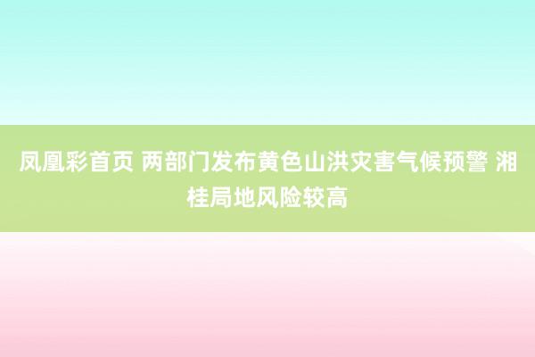 凤凰彩首页 两部门发布黄色山洪灾害气候预警 湘桂局地风险较高