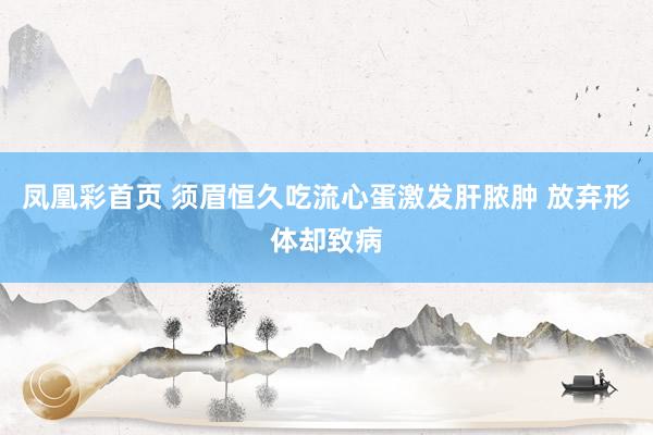 凤凰彩首页 须眉恒久吃流心蛋激发肝脓肿 放弃形体却致病