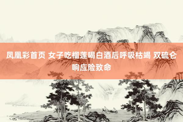凤凰彩首页 女子吃榴莲喝白酒后呼吸枯竭 双硫仑响应险致命