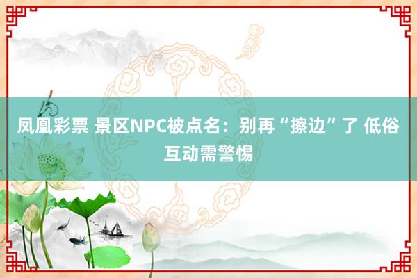 凤凰彩票 景区NPC被点名：别再“擦边”了 低俗互动需警惕