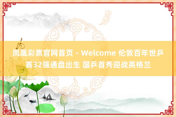 凤凰彩票官网首页 - Welcome 伦敦百年世乒赛32强通盘出生 国乒首秀迎战英格兰
