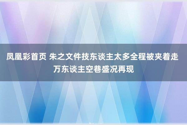 凤凰彩首页 朱之文件技东谈主太多全程被夹着走 万东谈主空巷盛况再现