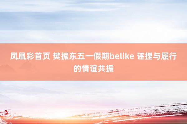 凤凰彩首页 樊振东五一假期belike 诬捏与履行的情谊共振
